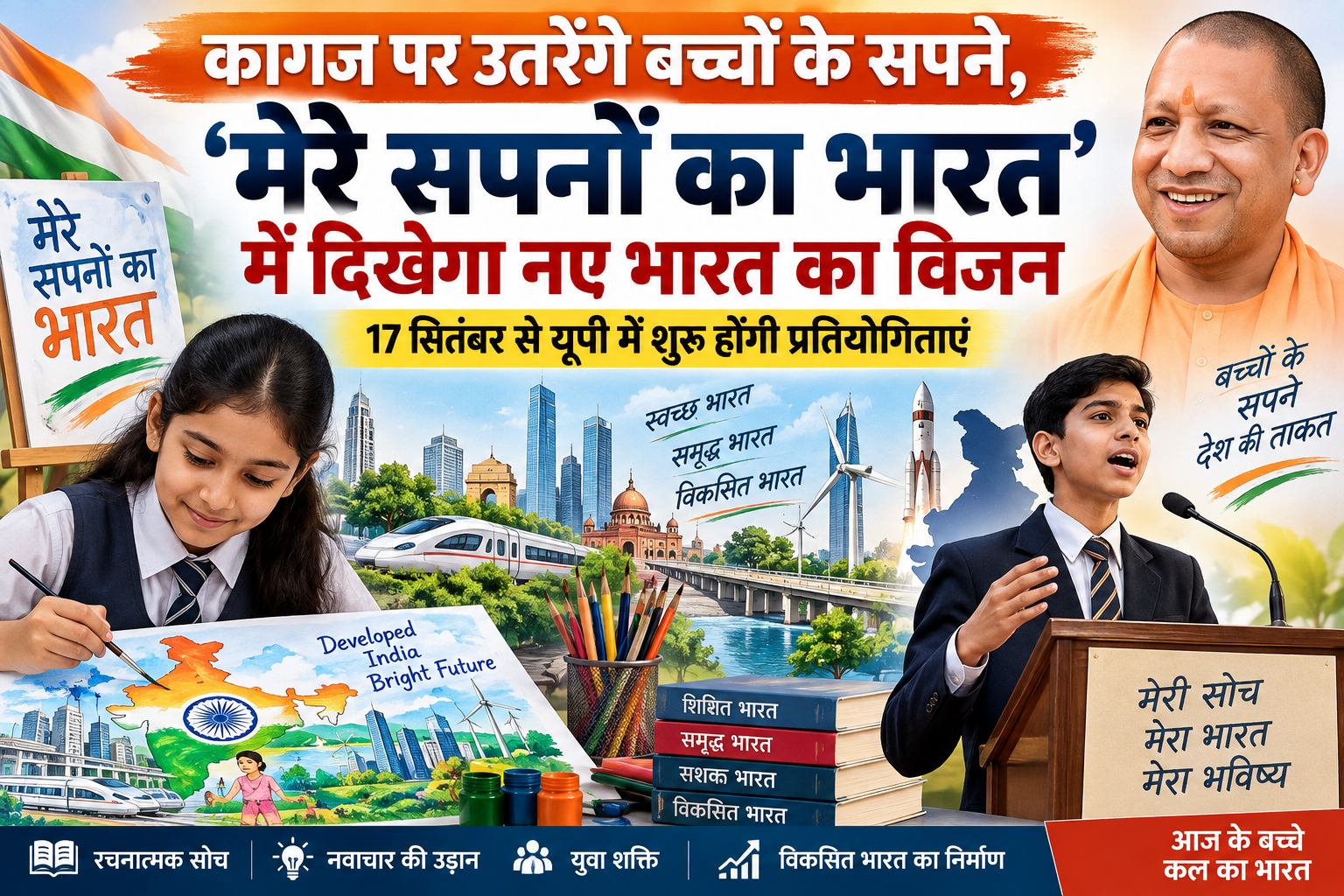 योगी सरकार विद्यार्थियों की रचनात्मक प्रतिभा को देश के विकास और भविष्य की कल्पनाओं से जोड़ने के लिए ‘मेरे सपनों का भारत’ कार्यक्रम आयोजित करेगी। 17 सितंबर से 26 सितंबर 2026 तक कक्षा 6 से 8 के विद्यार्थियों के लिए चित्रकला एवं पोस्टर प्रतियोगिता और कक्षा 9 से 12 के लिए भाषण प्रतियोगिता होगी। विद्यालय स्तर पर चयनित श्रेष्ठ प्रतिभाओं को जिला स्तरीय प्रदर्शनी और कार्यक्रम में शामिल किया जाएगा। विजेता विद्यार्थियों को प्रमाणपत्र, ट्रॉफी/मेडल और पुरस्कार देकर सम्मानित किया जाएगा।