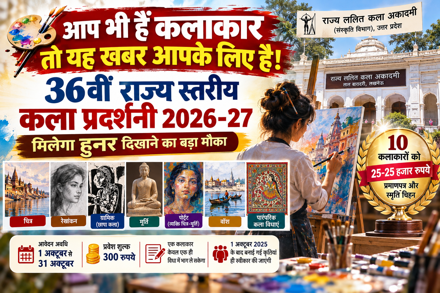उत्तर प्रदेश के कलाकारों के लिए राज्य ललित कला अकादमी ने 36वीं राज्य स्तरीय कला प्रदर्शनी 2026-27 की घोषणा की है। चित्र, रेखांकन, ग्राफिक, मूर्ति, पोर्ट्रेट, वॉश और पारंपरिक कला विधाओं के कलाकार 1 से 31 अक्टूबर तक आवेदन कर सकेंगे। प्रवेश शुल्क 300 रुपये निर्धारित है। चयनित अति विशिष्ट कृतियों के लिए 10 कलाकारों को 25-25 हजार रुपये, प्रमाणपत्र और स्मृति चिह्न दिए जाएंगे। प्रदर्शनी कलाकारों को राज्य स्तर पर पहचान और अपनी रचनात्मक प्रतिभा प्रदर्शित करने का अवसर देगी।