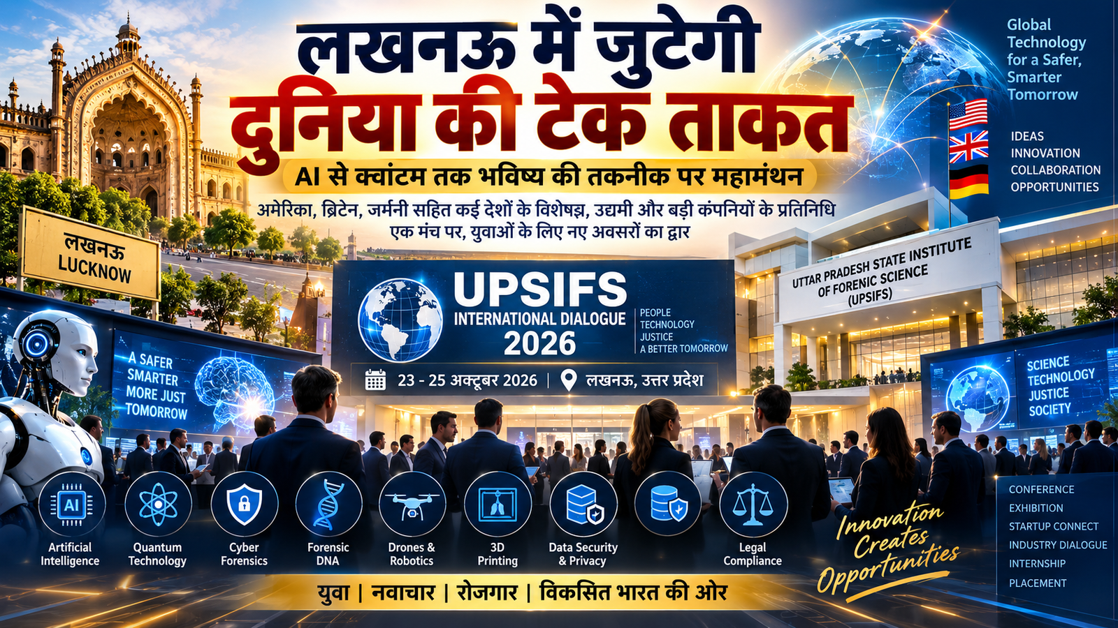 लखनऊ में 23 से 25 अक्टूबर तक Uttar Pradesh State Institute of Forensic Science (UPSIFS) में International Dialogue 2026 आयोजित किया जाएगा। इसमें अमेरिका, ब्रिटेन, जर्मनी समेत विभिन्न देशों के विशेषज्ञ, उद्यमी, टेक कंपनियां, नीति-निर्माता और शिक्षाविद शामिल होंगे। AI, Quantum Technology, Cyber Forensics, Digital Evidence, Data Protection, Robotics, Drones और 3D Printing जैसे विषयों पर चर्चा होगी। कार्यक्रम में युवाओं के लिए Internship, Placement, Skill Development और Startup अवसरों पर भी विशेष जोर रहेगा। UPSIFS का ‘Law with Labs’ मॉडल भी प्रमुख आकर्षण होगा।